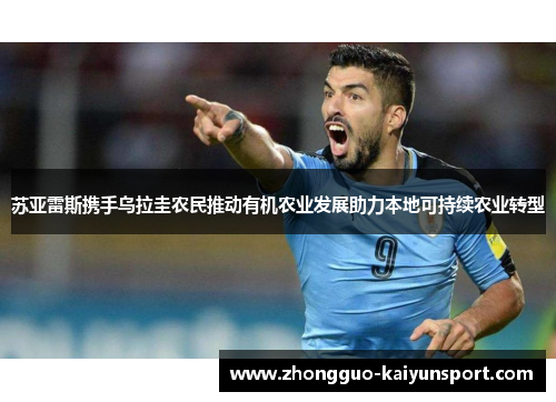 苏亚雷斯携手乌拉圭农民推动有机农业发展助力本地可持续农业转型 苏亚雷斯携手乌拉圭农民推动有机农业发展助力本地可持续农业转型