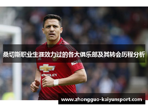 桑切斯职业生涯效力过的各大俱乐部及其转会历程分析 桑切斯职业生涯效力过的各大俱乐部及其转会历程分析