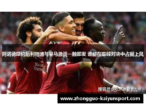 阿诺德续约后利物浦与皇马激战一触即发 谁能在巅峰对决中占据上风 阿诺德续约后利物浦与皇马激战一触即发 谁能在巅峰对决中占据上风