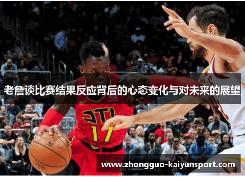 老詹谈比赛结果反应背后的心态变化与对未来的展望 老詹谈比赛结果反应背后的心态变化与对未来的展望