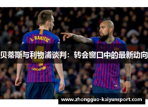 贝蒂斯与利物浦谈判:转会窗口中的最新动向 贝蒂斯与利物浦谈判:转会窗口中的最新动向
