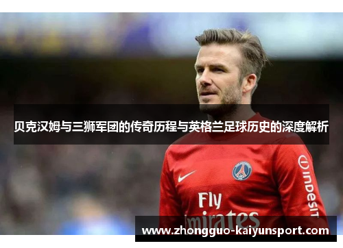 贝克汉姆与三狮军团的传奇历程与英格兰足球历史的深度解析 贝克汉姆与三狮军团的传奇历程与英格兰足球历史的深度解析