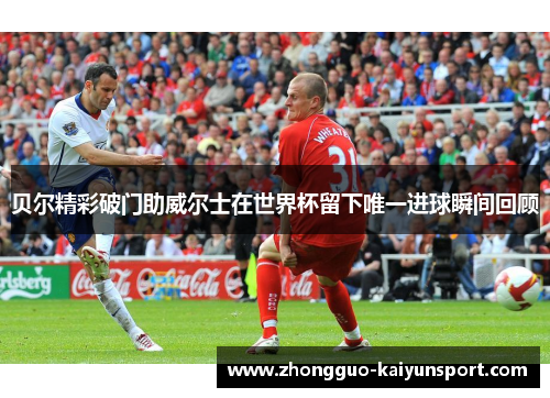 贝尔精彩破门助威尔士在世界杯留下唯一进球瞬间回顾 贝尔精彩破门助威尔士在世界杯留下唯一进球瞬间回顾