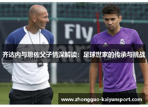 齐达内与恩佐父子情深解读:足球世家的传承与挑战 齐达内与恩佐父子情深解读:足球世家的传承与挑战