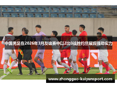 中国男足在2026年3月友谊赛中以2比0战胜约旦展现强劲实力 中国男足在2026年3月友谊赛中以2比0战胜约旦展现强劲实力